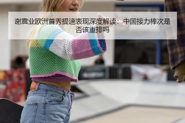 谢震业欧洲首秀提速表现深度解读：中国接力棒次是否该重排吗