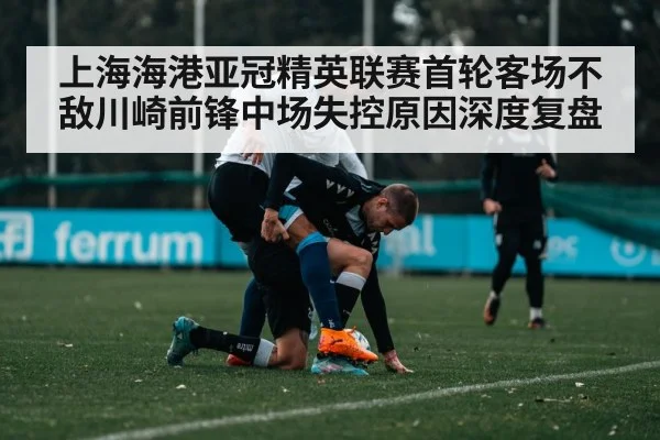 上海海港亚冠精英联赛首轮客场不敌川崎前锋中场失控原因深度复盘（kaiyun）