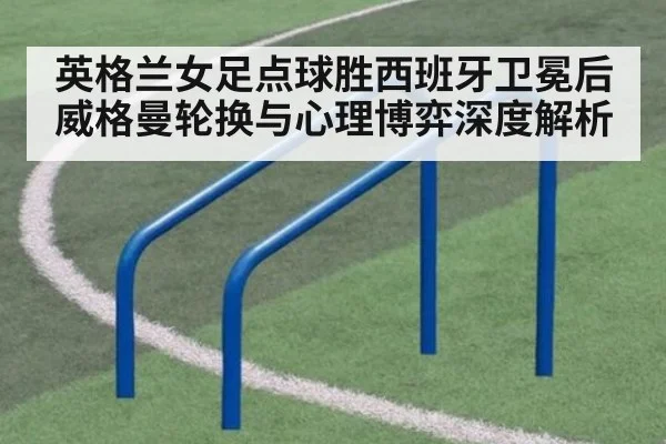 英格兰女足点球胜西班牙卫冕后威格曼轮换与心理博弈深度解析（kaiyun）